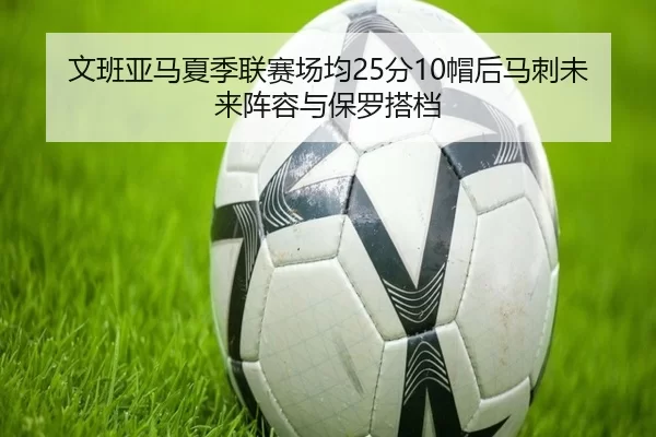 文班亚马夏季联赛场均25分10帽后马刺未来阵容与保罗搭档